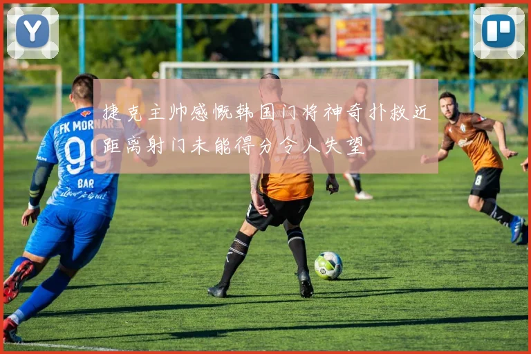捷克主帅感慨韩国门将神奇扑救近距离射门未能得分令人失望