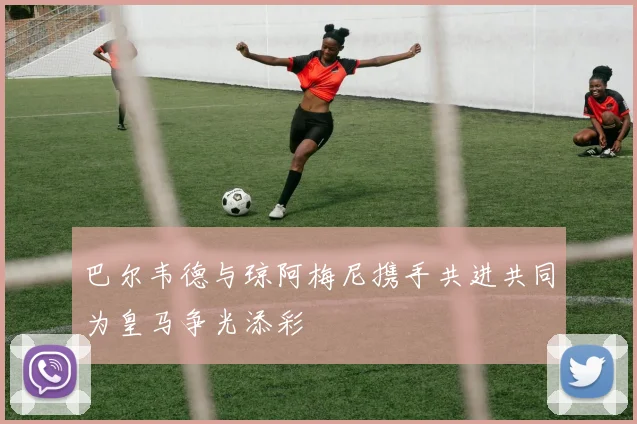 巴尔韦德与琼阿梅尼携手共进共同为皇马争光添彩