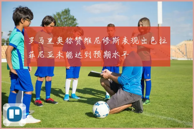 罗马里奥称赞维尼修斯表现出色拉菲尼亚未能达到预期水平