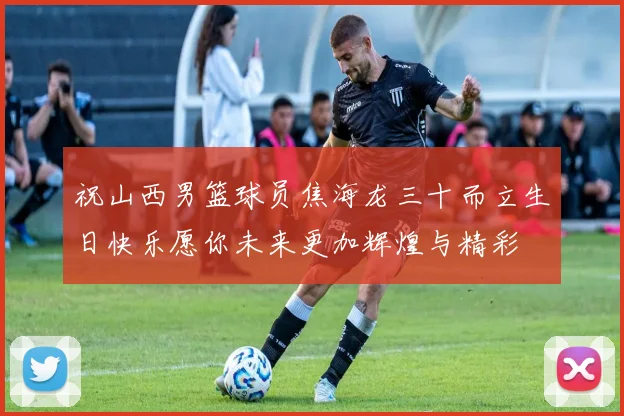 祝山西男篮球员焦海龙三十而立生日快乐愿你未来更加辉煌与精彩
