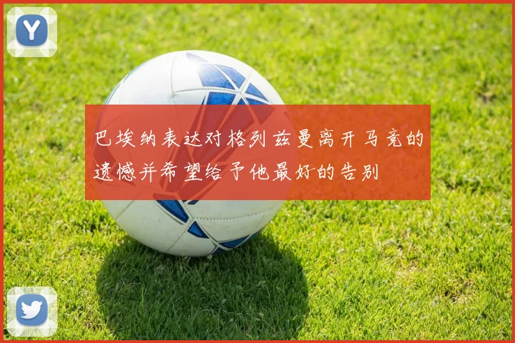 巴埃纳表达对格列兹曼离开马竞的遗憾并希望给予他最好的告别