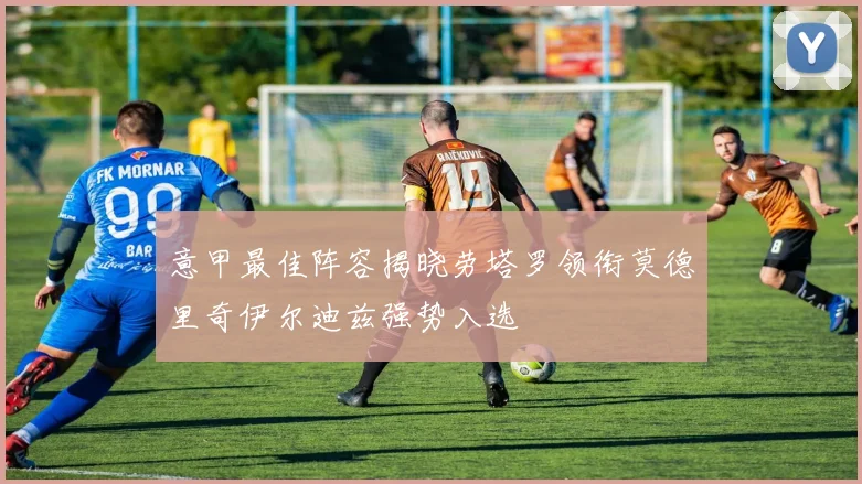 意甲最佳阵容揭晓劳塔罗领衔莫德里奇伊尔迪兹强势入选
