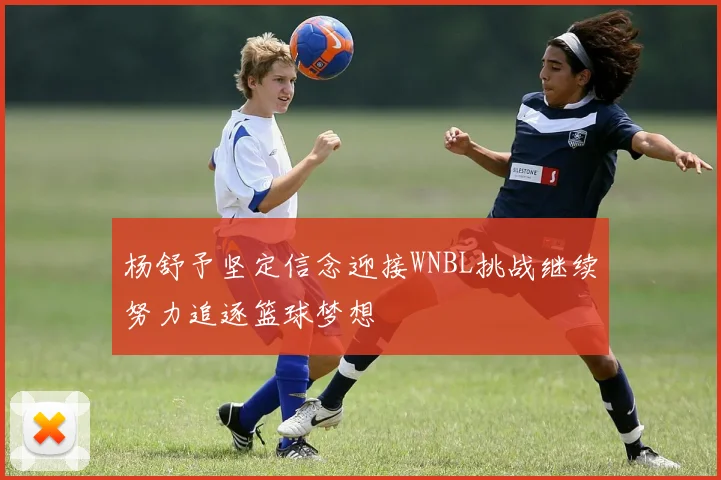 杨舒予坚定信念迎接WNBL挑战继续努力追逐篮球梦想