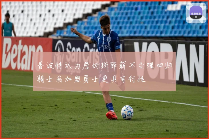 香波特认为詹姆斯降薪不合理回归骑士或加盟勇士更具可行性