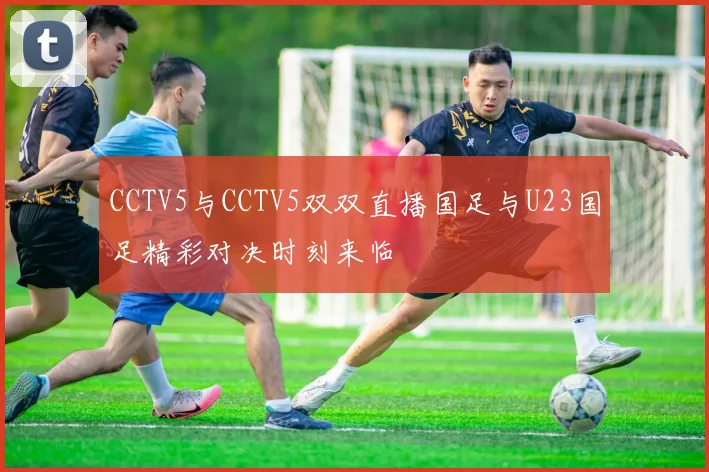CCTV5与CCTV5双双直播国足与U23国足精彩对决时刻来临