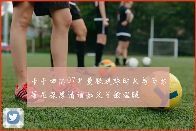 卡卡回忆07年曼联进球时刻与马尔蒂尼深厚情谊如父子般温暖