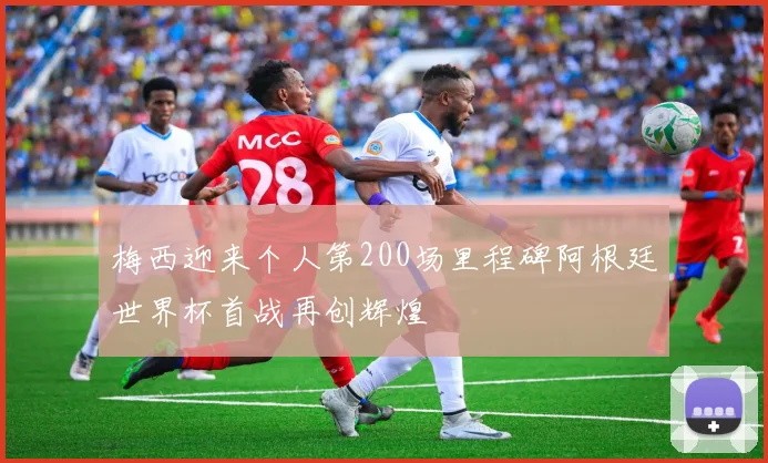 梅西迎来个人第200场里程碑阿根廷世界杯首战再创辉煌