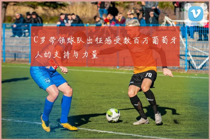 C罗带领球队出征感受数百万葡萄牙人的支持与力量