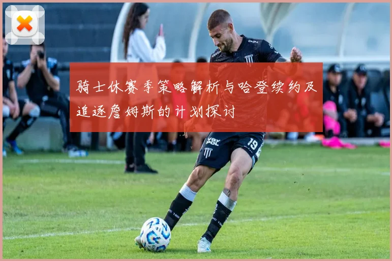 骑士休赛季策略解析与哈登续约及追逐詹姆斯的计划探讨