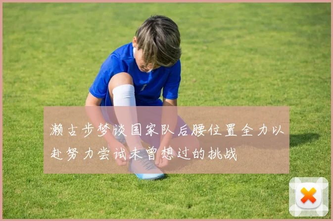 濑古步梦谈国家队后腰位置全力以赴努力尝试未曾想过的挑战