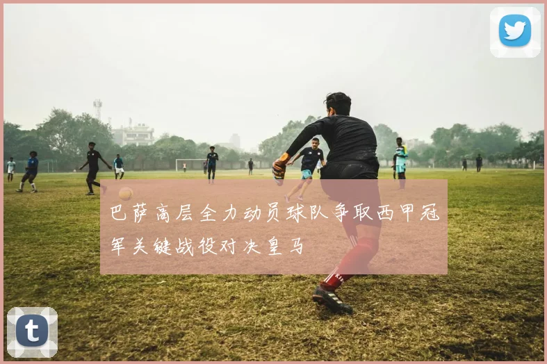 巴萨高层全力动员球队争取西甲冠军关键战役对决皇马