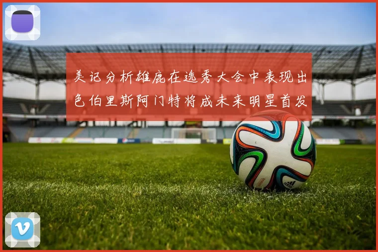 美记分析雄鹿在选秀大会中表现出色伯里斯阿门特将成未来明星首发