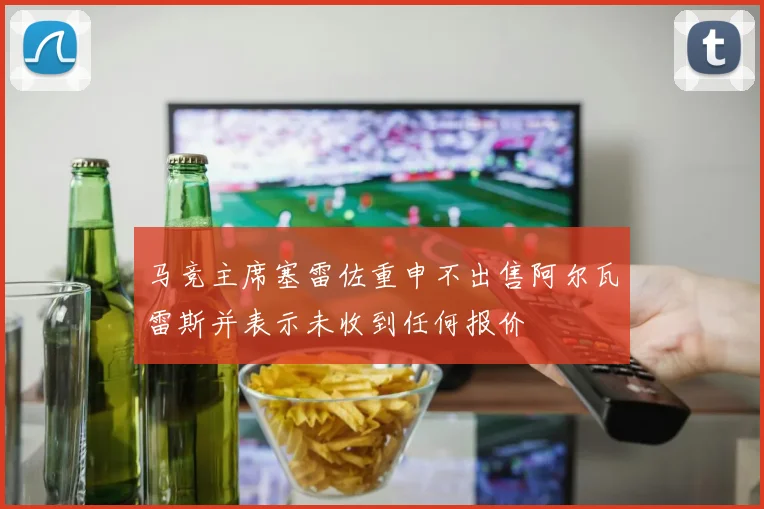 马竞主席塞雷佐重申不出售阿尔瓦雷斯并表示未收到任何报价