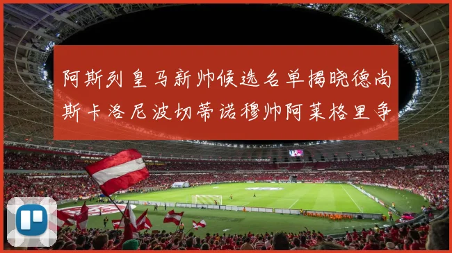 阿斯列皇马新帅候选名单揭晓德尚斯卡洛尼波切蒂诺穆帅阿莱格里争夺教鞭