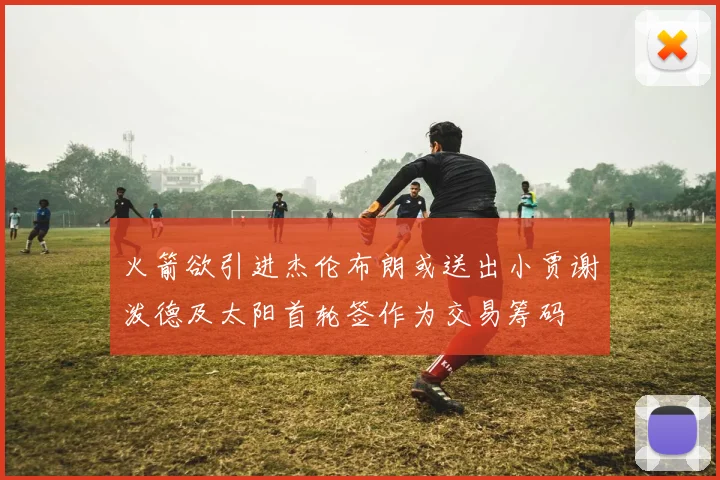 火箭欲引进杰伦布朗或送出小贾谢泼德及太阳首轮签作为交易筹码