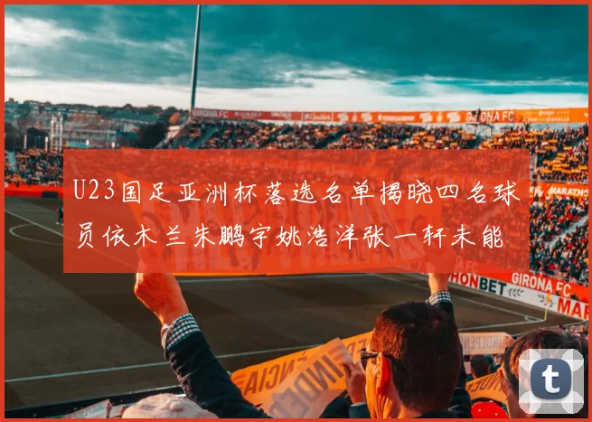 U23国足亚洲杯落选名单揭晓四名球员依木兰朱鹏宇姚浩洋张一轩未能入选