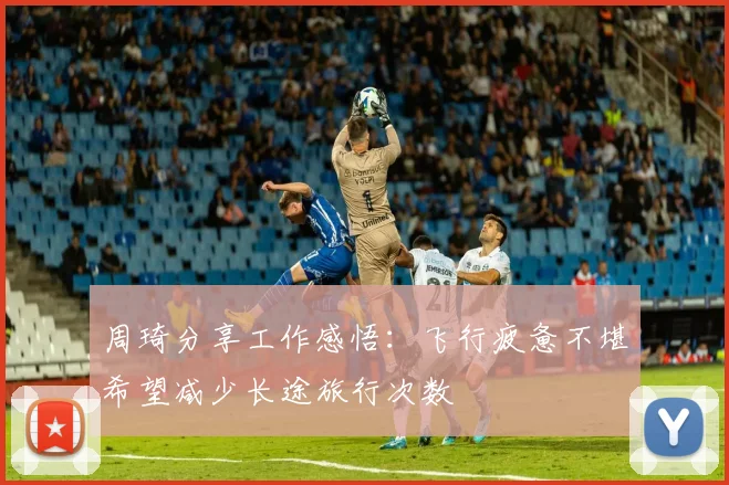周琦分享工作感悟：飞行疲惫不堪希望减少长途旅行次数