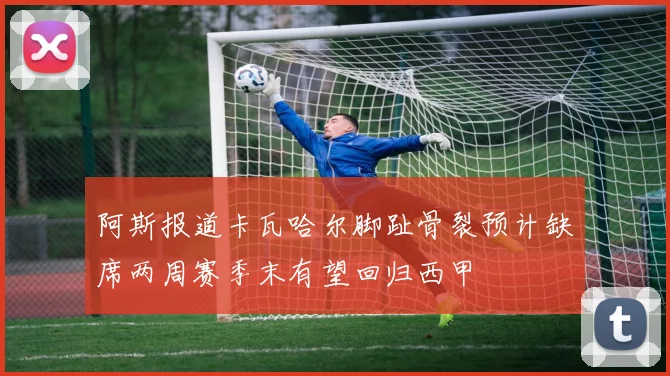 阿斯报道卡瓦哈尔脚趾骨裂预计缺席两周赛季末有望回归西甲