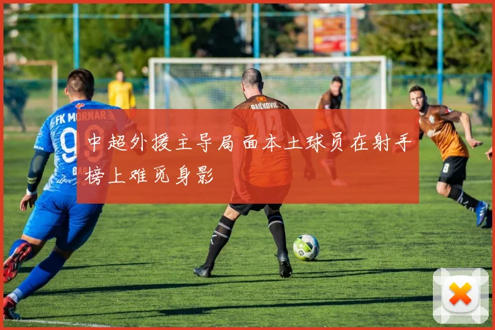 中超外援主导局面本土球员在射手榜上难觅身影