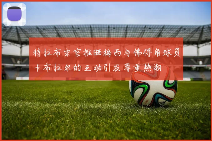 特拉布宗官推晒梅西与佛得角球员卡布拉尔的互动引发尊重热潮
