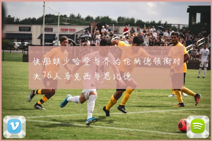 快船缺少哈登与乔治伦纳德领衔对决76人马克西与恩比德
