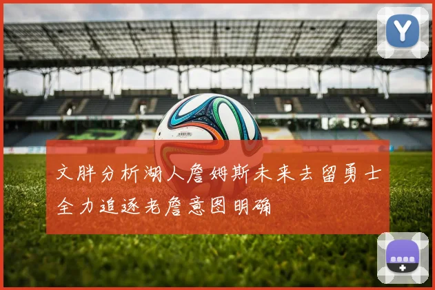 文胖分析湖人詹姆斯未来去留勇士全力追逐老詹意图明确