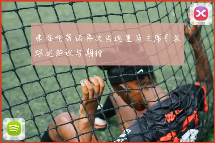 弗洛伦蒂诺再次当选皇马主席引发球迷热议与期待
